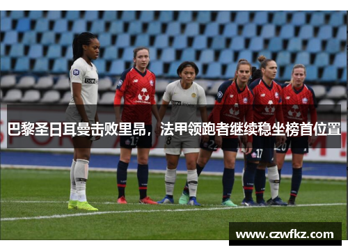 巴黎圣日耳曼击败里昂，法甲领跑者继续稳坐榜首位置