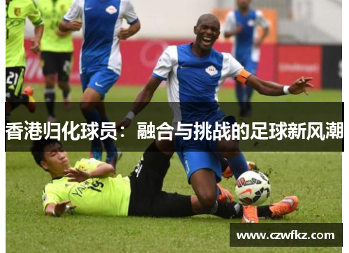 香港归化球员：融合与挑战的足球新风潮
