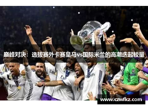 巅峰对决：选拔赛外卡赛皇马vs国际米兰的高潮迭起较量